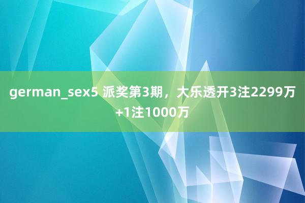 german_sex5 派奖第3期，大乐透开3注2299万+1注1000万