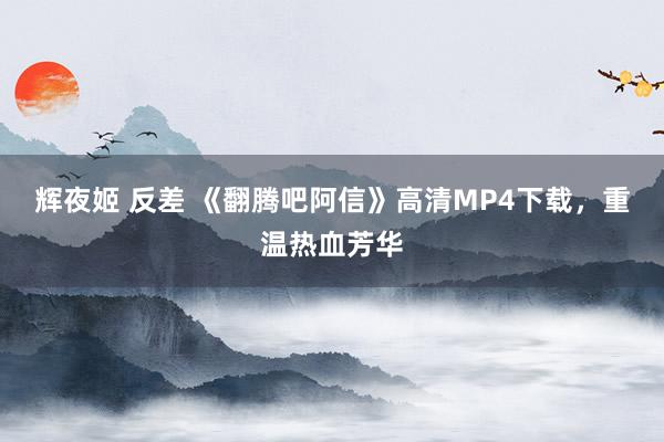 辉夜姬 反差 《翻腾吧阿信》高清MP4下载，重温热血芳华