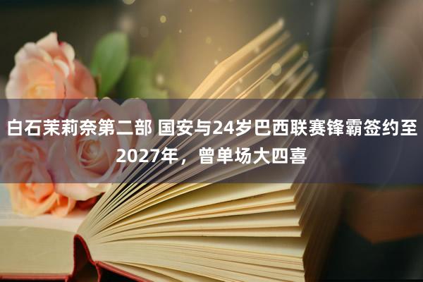 白石茉莉奈第二部 国安与24岁巴西联赛锋霸签约至2027年，曾单场大四喜