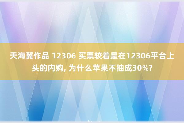 天海翼作品 12306 买票较着是在12306平台上头的内购, 为什么苹果不抽成30%?