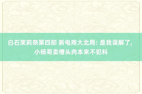 白石茉莉奈第四部 新电商大北局: 是我误解了, 小杨哥卖槽头肉本来不犯科