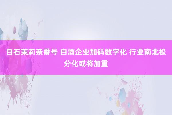 白石茉莉奈番号 白酒企业加码数字化 行业南北极分化或将加重