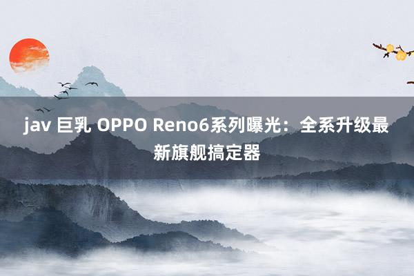 jav 巨乳 OPPO Reno6系列曝光：全系升级最新旗舰搞定器