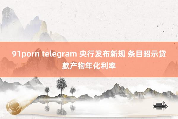 91porn telegram 央行发布新规 条目昭示贷款产物年化利率