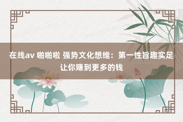 在线av 啪啪啦 强势文化想维：第一性旨趣实足让你赚到更多的钱