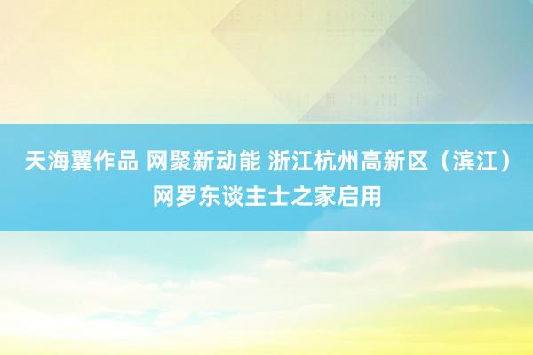 天海翼作品 网聚新动能 浙江杭州高新区（滨江）网罗东谈主士之家启用