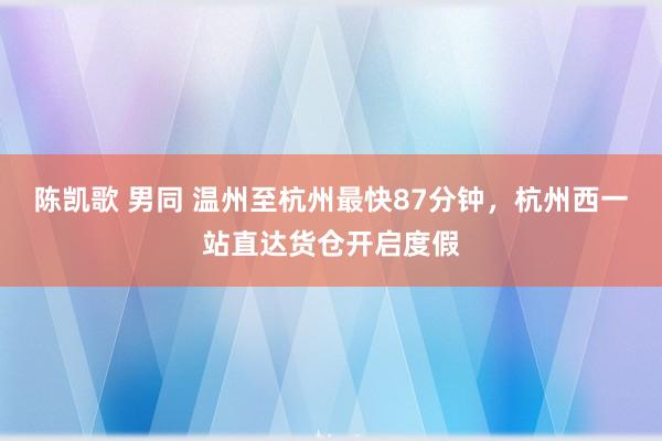 陈凯歌 男同 温州至杭州最快87分钟，杭州西一站直达货仓开启度假