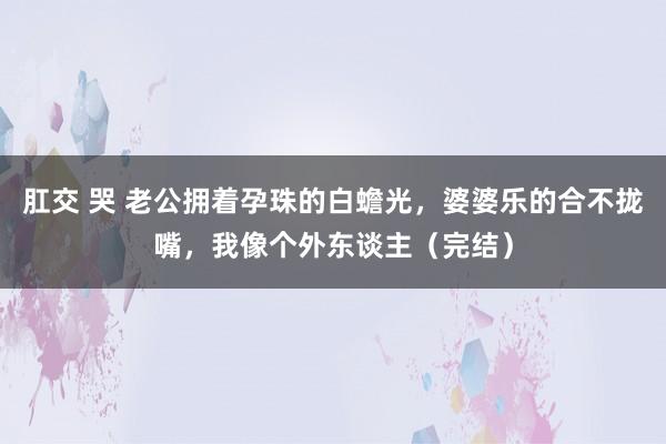 肛交 哭 老公拥着孕珠的白蟾光，婆婆乐的合不拢嘴，我像个外东谈主（完结）