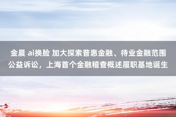 金晨 ai换脸 加大探索普惠金融、待业金融范围公益诉讼，上海首个金融稽查概述履职基地诞生