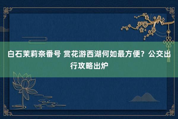 白石茉莉奈番号 赏花游西湖何如最方便？公交出行攻略出炉