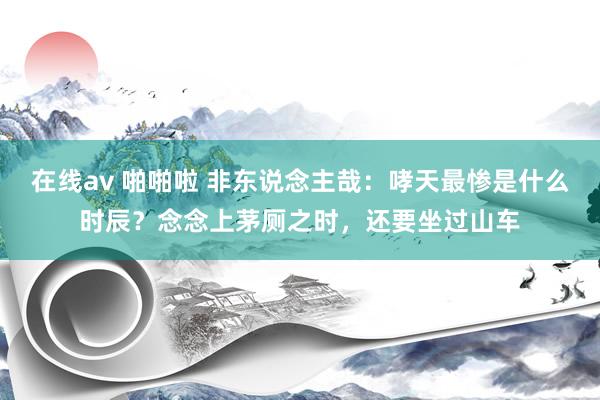 在线av 啪啪啦 非东说念主哉：哮天最惨是什么时辰？念念上茅厕之时，还要坐过山车