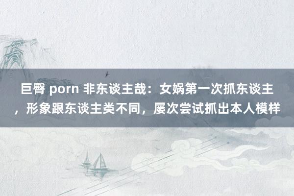 巨臀 porn 非东谈主哉：女娲第一次抓东谈主，形象跟东谈主类不同，屡次尝试抓出本人模样