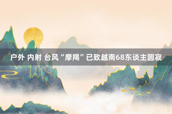 户外 内射 台风“摩羯”已致越南68东谈主圆寂