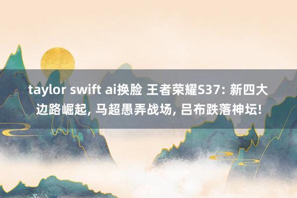 taylor swift ai换脸 王者荣耀S37: 新四大边路崛起, 马超愚弄战场, 吕布跌落神坛!