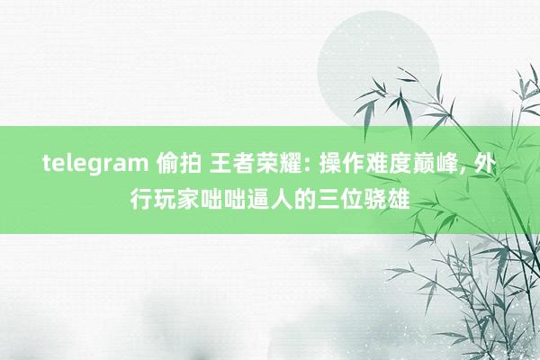 telegram 偷拍 王者荣耀: 操作难度巅峰, 外行玩家咄咄逼人的三位骁雄