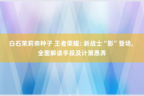 白石茉莉奈种子 王者荣耀: 新战士“影”登场， 全面解读手段及计策愚弄