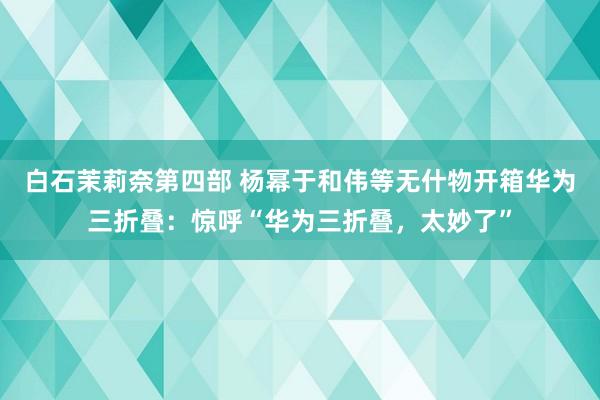 白石茉莉奈第四部 杨幂于和伟等无什物开箱华为三折叠：惊呼“华为三折叠，太妙了”