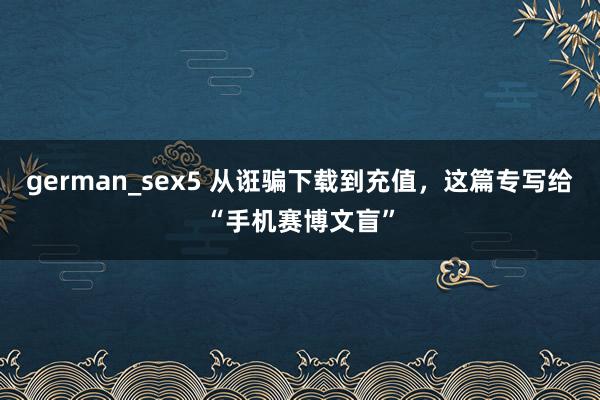 german_sex5 从诳骗下载到充值，这篇专写给“手机赛博文盲”