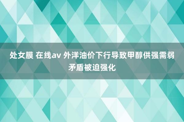 处女膜 在线av 外洋油价下行导致甲醇供强需弱矛盾被迫强化