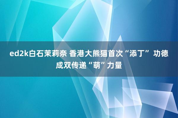 ed2k白石茉莉奈 香港大熊猫首次“添丁” 功德成双传递“萌”力量