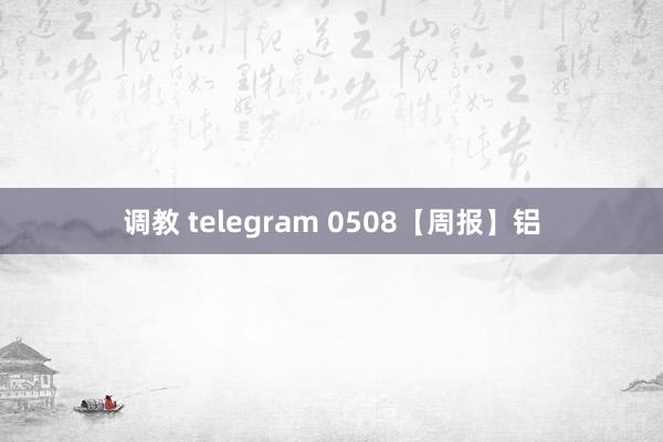 调教 telegram 0508【周报】铝