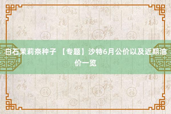 白石茉莉奈种子 【专题】沙特6月公价以及近期油价一览