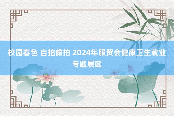 校园春色 自拍偷拍 2024年服贸会健康卫生就业专题展区