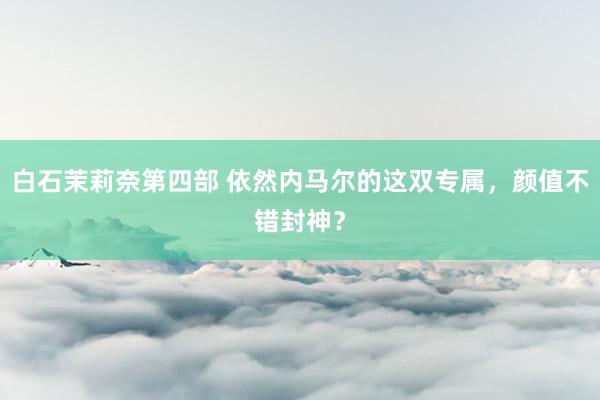 白石茉莉奈第四部 依然内马尔的这双专属，颜值不错封神？