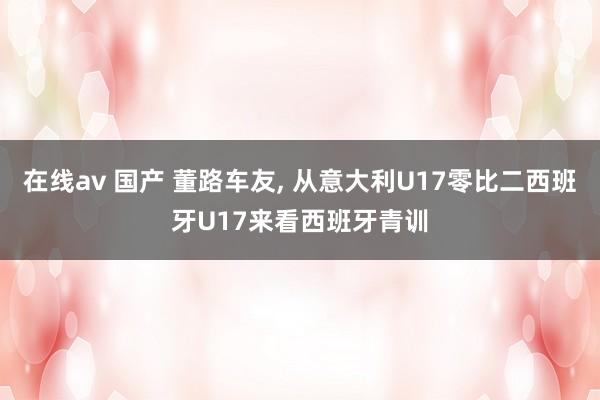 在线av 国产 董路车友， 从意大利U17零比二西班牙U17来看西班牙青训