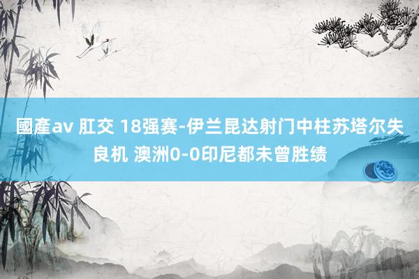 國產av 肛交 18强赛-伊兰昆达射门中柱苏塔尔失良机 澳洲0-0印尼都未曾胜绩