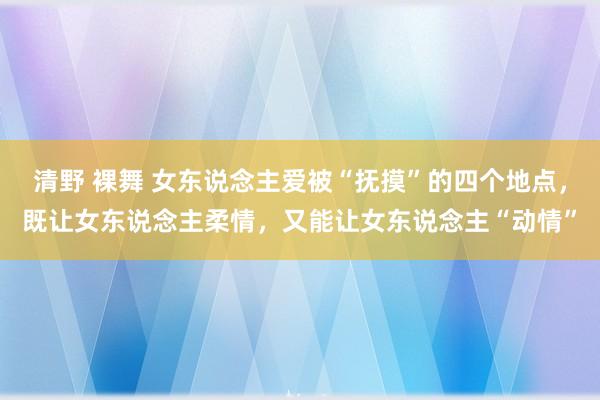 清野 裸舞 女东说念主爱被“抚摸”的四个地点，既让女东说念主柔情，又能让女东说念主“动情”