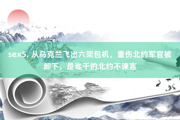 sex5. 从乌克兰飞出六架包机，重伤北约军官被卸下，是谁干的北约不谏言