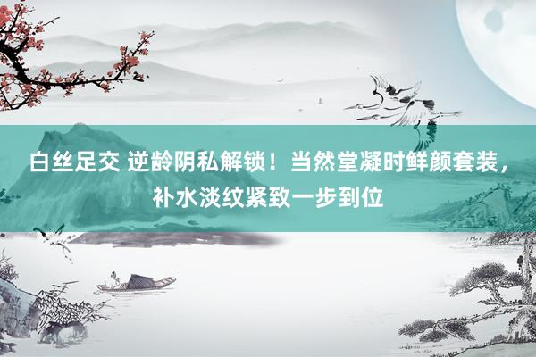 白丝足交 逆龄阴私解锁！当然堂凝时鲜颜套装，补水淡纹紧致一步到位