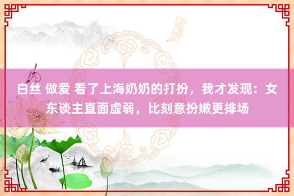 白丝 做爱 看了上海奶奶的打扮，我才发现：女东谈主直面虚弱，比刻意扮嫩更排场