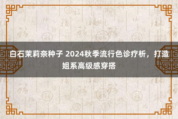 白石茉莉奈种子 2024秋季流行色诊疗析，打造姐系高级感穿搭