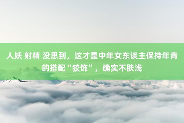 人妖 射精 没思到，这才是中年女东谈主保持年青的搭配“狡饰”，确实不肤浅