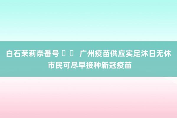 白石茉莉奈番号 		 广州疫苗供应实足沐日无休 市民可尽早接种新冠疫苗