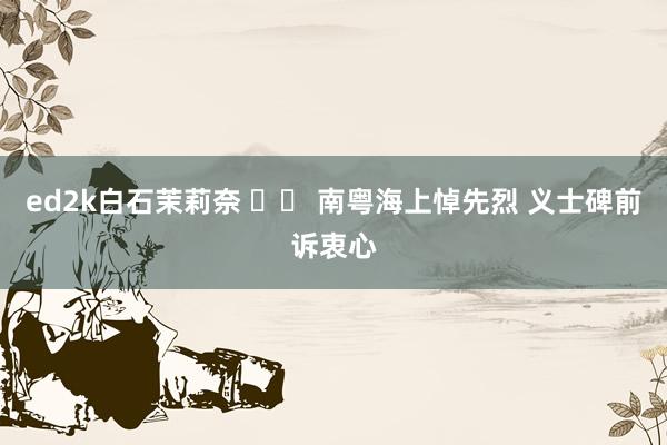 ed2k白石茉莉奈 		 南粤海上悼先烈 义士碑前诉衷心