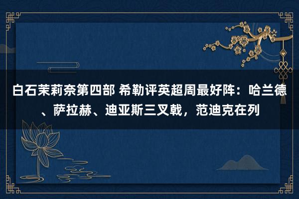 白石茉莉奈第四部 希勒评英超周最好阵：哈兰德、萨拉赫、迪亚斯三叉戟，范迪克在列