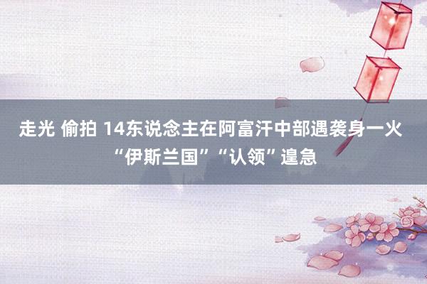 走光 偷拍 14东说念主在阿富汗中部遇袭身一火 “伊斯兰国”“认领”遑急