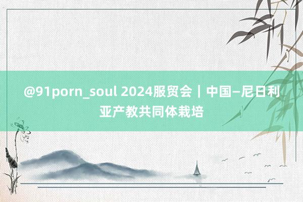 @91porn_soul 2024服贸会｜中国—尼日利亚产教共同体栽培