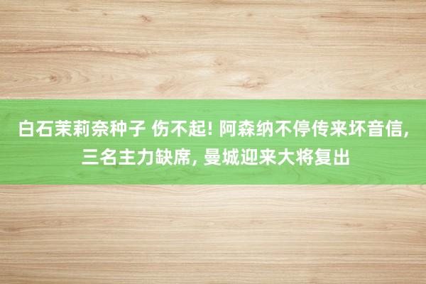 白石茉莉奈种子 伤不起! 阿森纳不停传来坏音信, 三名主力缺席, 曼城迎来大将复出