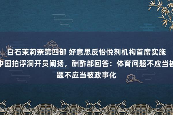 白石茉莉奈第四部 好意思反怡悦剂机构首席实施官批涉中国拍浮洞开员阐扬，酬酢部回答：体育问题不应当被政事化