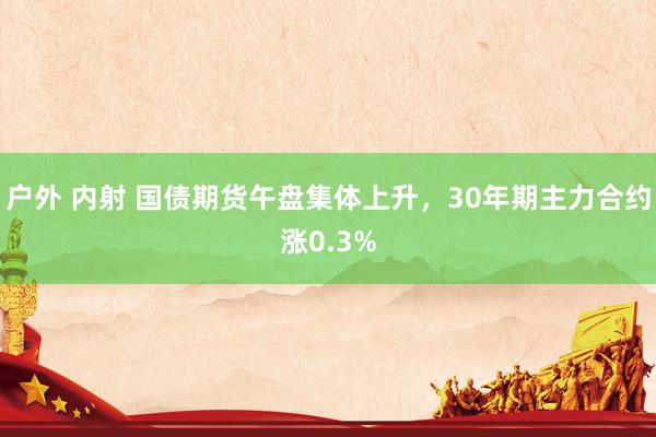 户外 内射 国债期货午盘集体上升，30年期主力合约涨0.3%