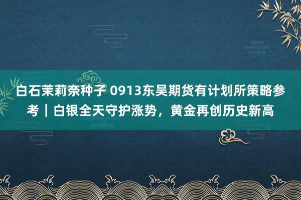 白石茉莉奈种子 0913东吴期货有计划所策略参考｜白银全天守护涨势，黄金再创历史新高