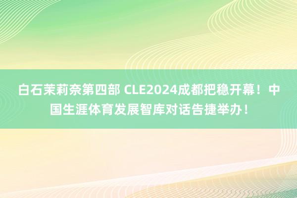 白石茉莉奈第四部 CLE2024成都把稳开幕！中国生涯体育发展智库对话告捷举办！