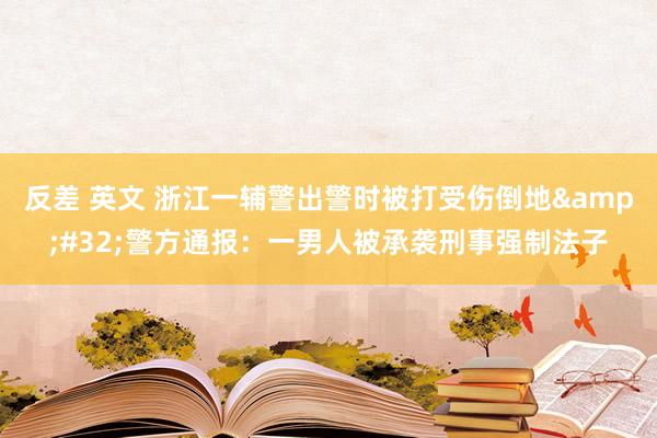 反差 英文 浙江一辅警出警时被打受伤倒地&#32;警方通报：一男人被承袭刑事强制法子