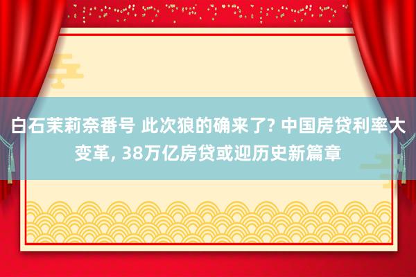 白石茉莉奈番号 此次狼的确来了? 中国房贷利率大变革, 38万亿房贷或迎历史新篇章