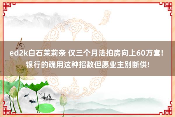 ed2k白石茉莉奈 仅三个月法拍房向上60万套! 银行的确用这种招数但愿业主别断供!