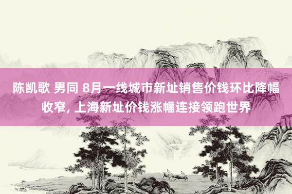 陈凯歌 男同 8月一线城市新址销售价钱环比降幅收窄, 上海新址价钱涨幅连接领跑世界